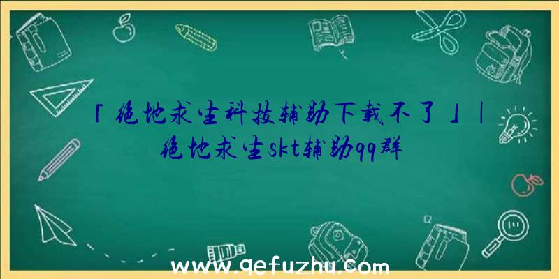 「绝地求生科技辅助下载不了」|绝地求生skt辅助qq群